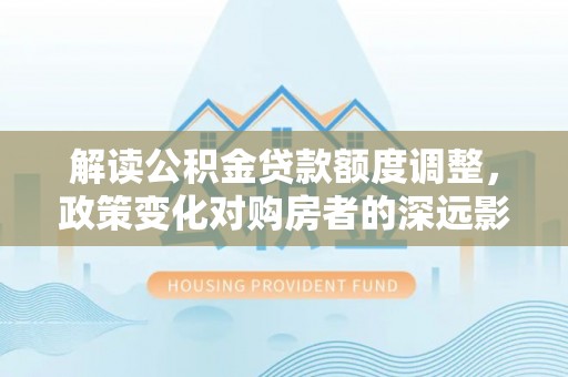 独山子解读公积金贷款额度调整，政策变化对购房者的深远影响