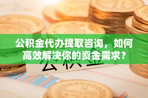 独山子公积金代办提取咨询，如何高效解决你的资金需求？
