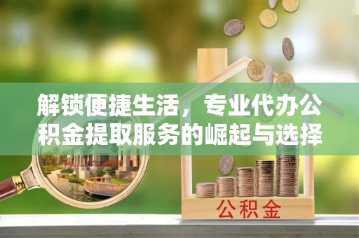 独山子解锁便捷生活，专业代办公积金提取服务的崛起与选择