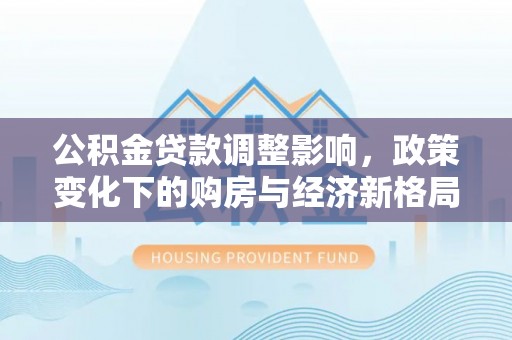 独山子公积金贷款调整影响，政策变化下的购房与经济新格局